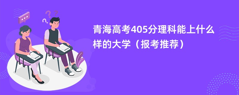 2024青海高考405分理科能上什么样的大学（报考推荐）