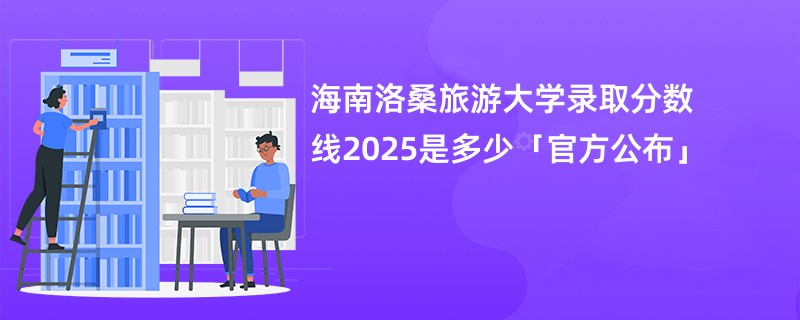 海南洛桑旅游大学录取分数线2025是多少「官方公布」