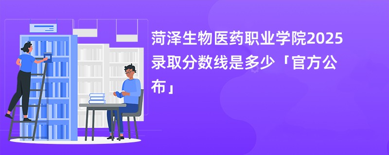 菏泽生物医药职业学院2025录取分数线是多少「官方公布」